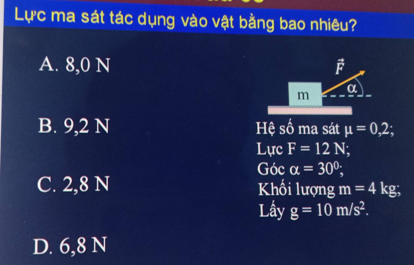 Lực ma sát tác dụng vào vật bằng bao nhiêu?
A. 8,0 N vector F
α
m
B. 9,2 N Hệ số ma sát mu =0,2;
Lực F=12N
Góc alpha =30°; I
C. 2,8 N Khối lượng m=4kg; 
Lây g=10m/s^2.
D. 6,8 N