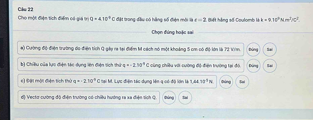 Cho một điện tích điểm có giá trị Q=4.10^(-9)C đặt trong dầu có hằng số điện môi là varepsilon =2 2. Biết hằng số Coulomb là k=9.10^9N.m^2/C^2. 
Chọn đúng hoặc sai 
a) Cường độ điện trường do điện tích Q gây ra tại điểm M cách nó một khoảng 5 cm có độ lớn là 72 V/m. Đúng Sai 
b) Chiều của lực điện tác dụng lên điện tích thử q=-2.10^(-9)C cùng chiều với cường độ điện trường tại đó. Đúng Sai 
c) Đặt một điện tích thử q=-2.10^(-9)C tại M. Lực điện tác dụng lên q có độ lớn là 1,44.10^(-5)N. Đúng Sai 
d) Vectơ cường độ điện trường có chiều hướng ra xa điện tích Q. Đúng Sai