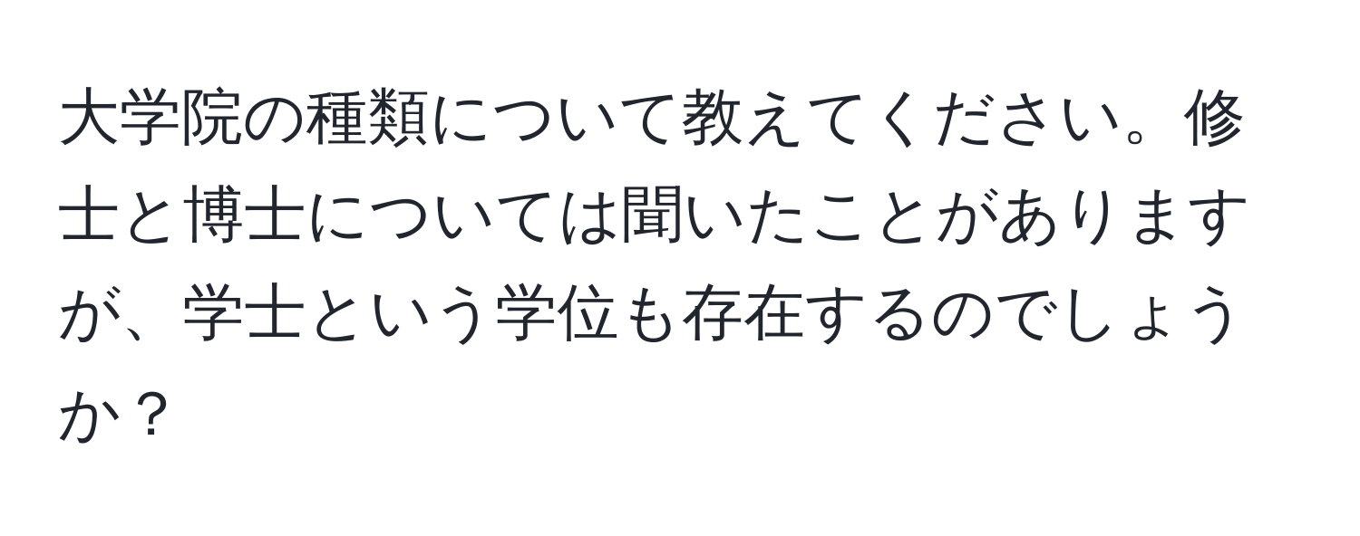 大学院の種類について教えてください。修士と博士については聞いたことがありますが、学士という学位も存在するのでしょうか？