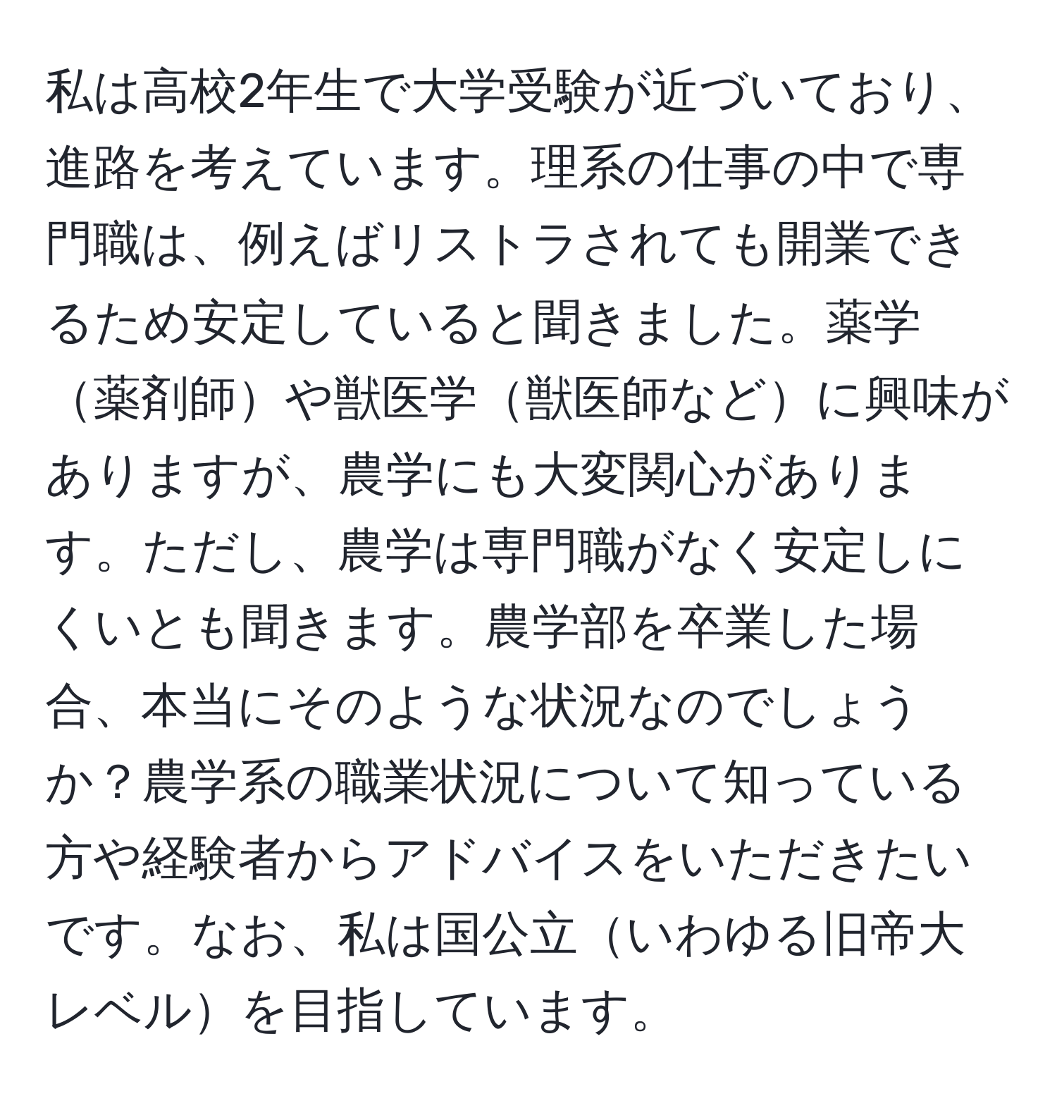 私は高校2年生で大学受験が近づいており、進路を考えています。理系の仕事の中で専門職は、例えばリストラされても開業できるため安定していると聞きました。薬学薬剤師や獣医学獣医師などに興味がありますが、農学にも大変関心があります。ただし、農学は専門職がなく安定しにくいとも聞きます。農学部を卒業した場合、本当にそのような状況なのでしょうか？農学系の職業状況について知っている方や経験者からアドバイスをいただきたいです。なお、私は国公立いわゆる旧帝大レベルを目指しています。