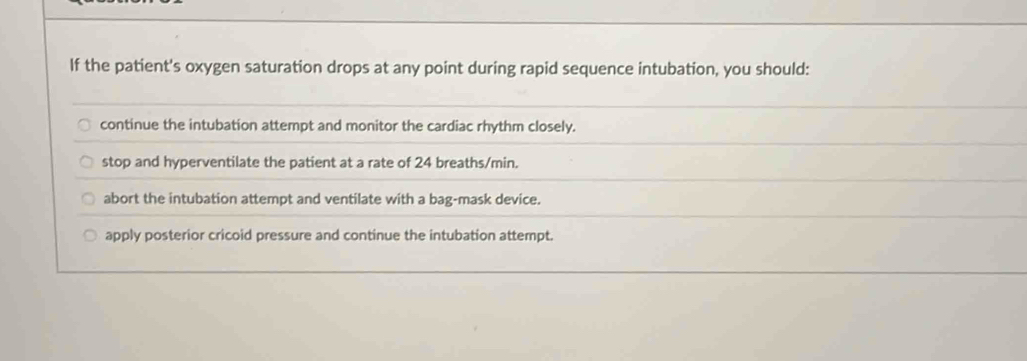 If the patient's oxygen saturation drops at any point during rapid sequence intubation, you should:
continue the intubation attempt and monitor the cardiac rhythm closely.
stop and hyperventilate the patient at a rate of 24 breaths/min.
abort the intubation attempt and ventilate with a bag-mask device.
apply posterior cricoid pressure and continue the intubation attempt.