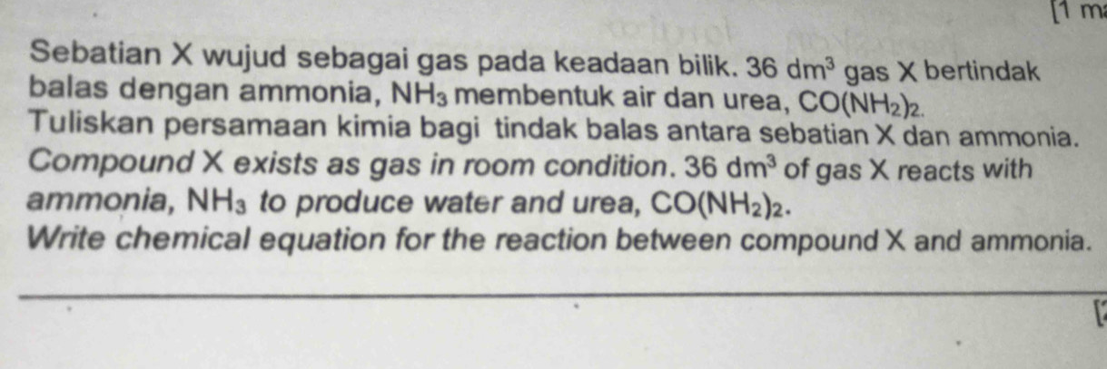 [1 m 
Sebatian X wujud sebagai gas pada keadaan bilik. 36dm^3 gas X bertindak 
balas dengan ammonia, NH_3 membentuk air dan urea, CO(NH_2)_2. 
Tuliskan persamaan kimia bagi tindak balas antara sebatian X dan ammonia. 
Compound X exists as gas in room condition. 36dm^3 of gas X reacts with 
ammonia, NH_3 to produce water and urea, CO(NH_2)_2. 
Write chemical equation for the reaction between compound X and ammonia.