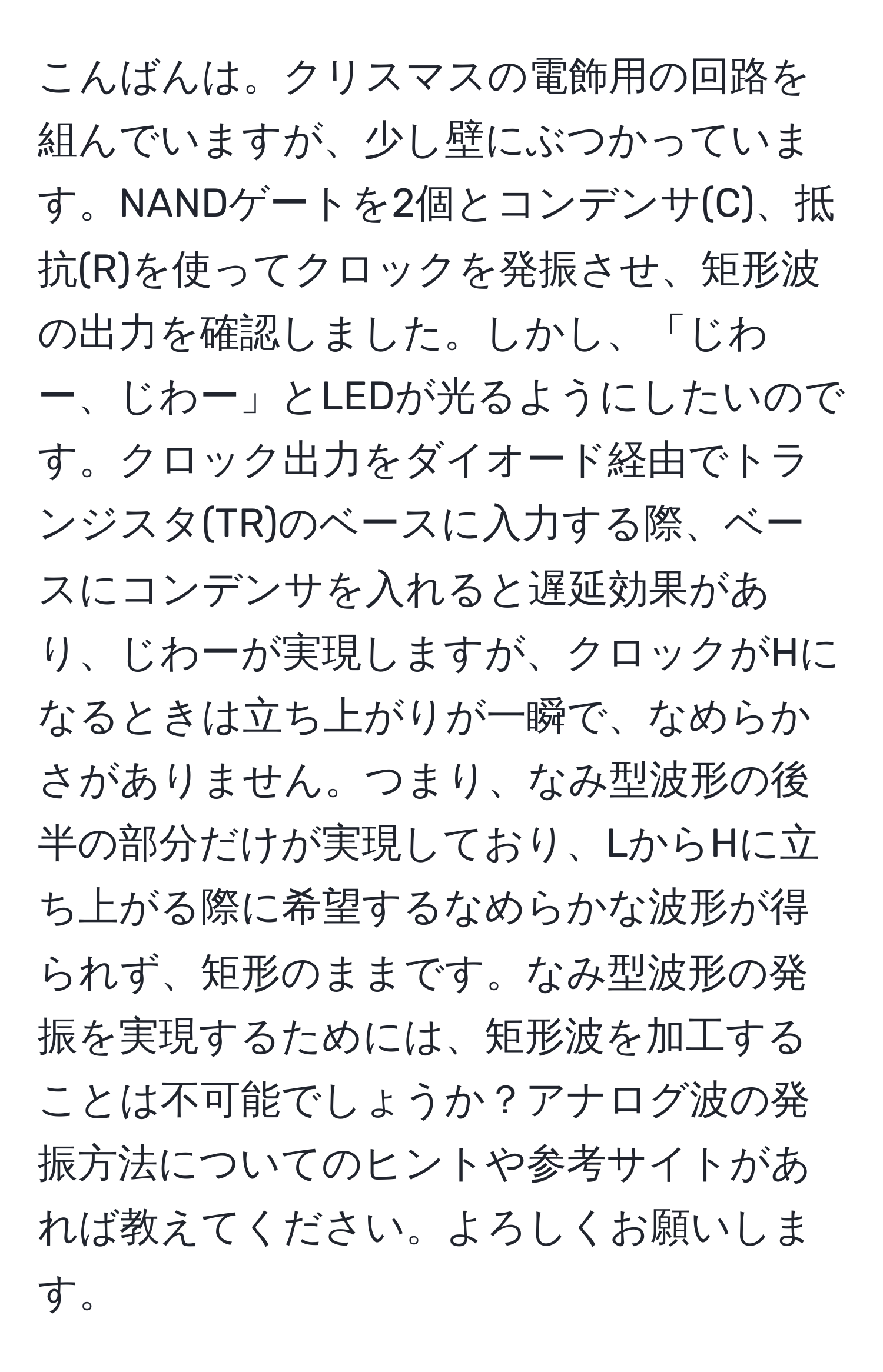 こんばんは。クリスマスの電飾用の回路を組んでいますが、少し壁にぶつかっています。NANDゲートを2個とコンデンサ(C)、抵抗(R)を使ってクロックを発振させ、矩形波の出力を確認しました。しかし、「じわー、じわー」とLEDが光るようにしたいのです。クロック出力をダイオード経由でトランジスタ(TR)のベースに入力する際、ベースにコンデンサを入れると遅延効果があり、じわーが実現しますが、クロックがHになるときは立ち上がりが一瞬で、なめらかさがありません。つまり、なみ型波形の後半の部分だけが実現しており、LからHに立ち上がる際に希望するなめらかな波形が得られず、矩形のままです。なみ型波形の発振を実現するためには、矩形波を加工することは不可能でしょうか？アナログ波の発振方法についてのヒントや参考サイトがあれば教えてください。よろしくお願いします。