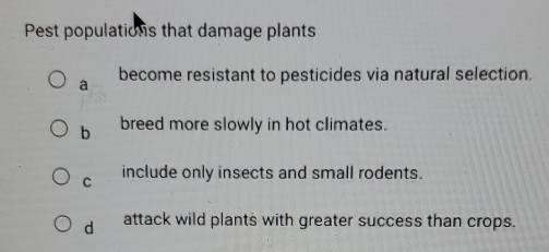 Pest populations that damage plants
a become resistant to pesticides via natural selection.
b breed more slowly in hot climates.
C include only insects and small rodents.
d attack wild plants with greater success than crops.