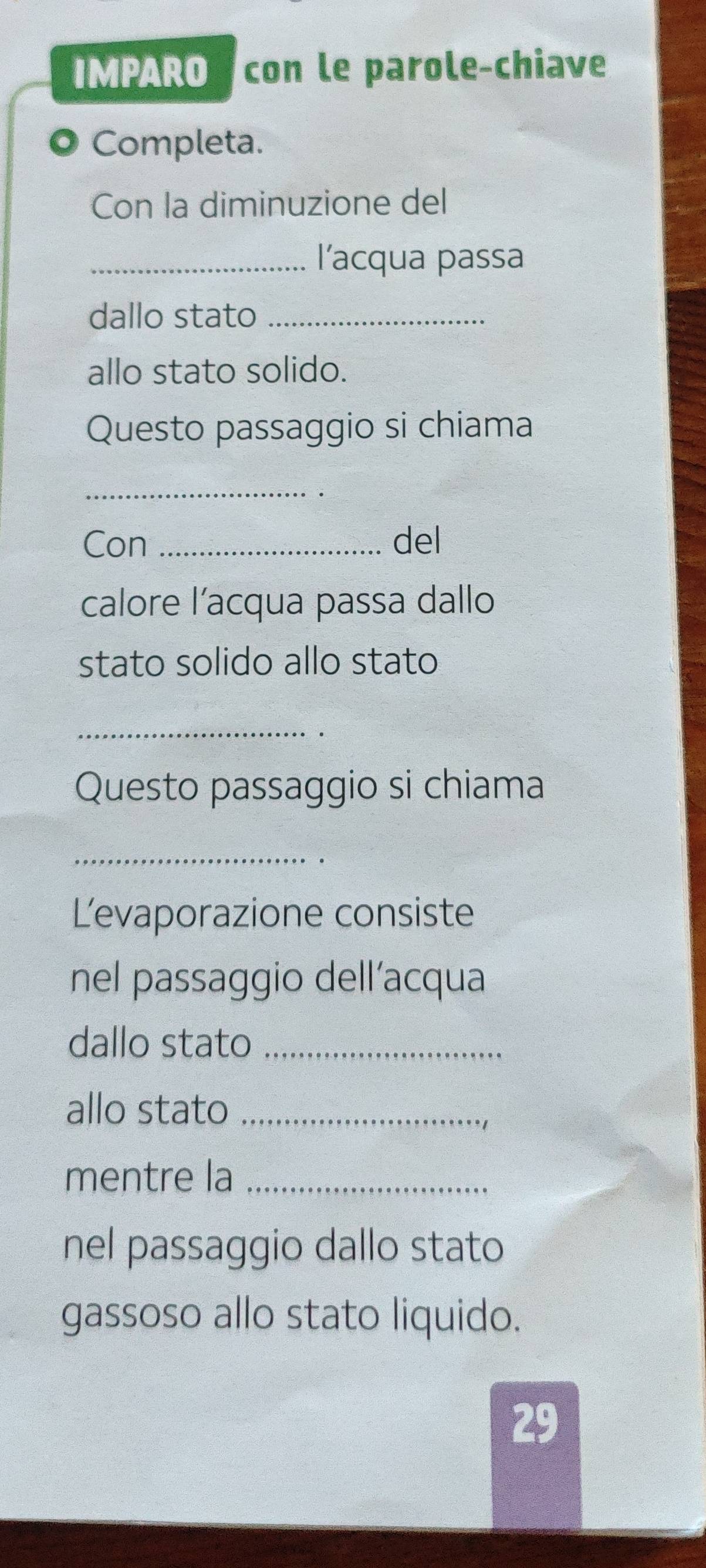 IMPARO con le parole-chiave 
Completa. 
Con la diminuzione del 
_l’acqua passa 
dallo stato_ 
allo stato solido. 
Questo passaggio si chiama 
_ 
Con _del 
calore l’acqua passa dallo 
stato solido allo stato 
_ 
· 
Questo passaggio si chiama 
_ 
Levaporazione consiste 
nel passaggio dell’acqua 
dallo stato_ 
allo stato_ 
mentre la_ 
nel passaggio dallo stato 
gassoso allo stato liquido.