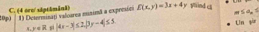 (4 ore/ săptāmână) 
20p) 1) Determinaţi valoarea minimă a expresíei E(x,y)=3x+4y stind ca
m≤ a_n≤
x,y∈ R si |4x-3|≤ 2, |3y-4|≤ 5. Un şir