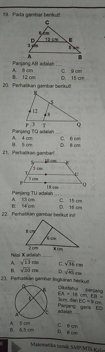 Pada gambar berikut!
Panjang AB adalah ....
A. 8 cm C. 9 cm
B. 12 cm D. 15 cm
20. Perhatikan gambar berikut!
Panjang TQ adalah _-.
A. 4 cm C. 6 cm
B. 5 cm D. 8 cm
21. Perhatikan gambar!
Panjang TU adalah_
A. 13 cm C. 15 cm
B. 14 cm D. 16 cm
22. Perhatikan gambar berikut ini!
Nilai X adalah_
A. sqrt(13)cm C. sqrt(36)cm
B. sqrt(20)cm D. sqrt(45)cm
23. Perhatikan gambar lingkaran berikut!
Diketahui panjang
EA=18cm, EB=
3cm, dan EC=9cn n.
Panjang garis ED
adalah ....
A. 5 cm
C. 6 cm
B. 6,5 cm D. 8 cm
6
Matematika untuk SMP/MTs Kela