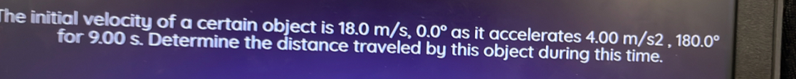 The initial velocity of a certain object is 18.0m/s, 0.0° as it accelerates 4.00m/s2. 180.0°
for 9.00 s. Determine the distance traveled by this object during this time.