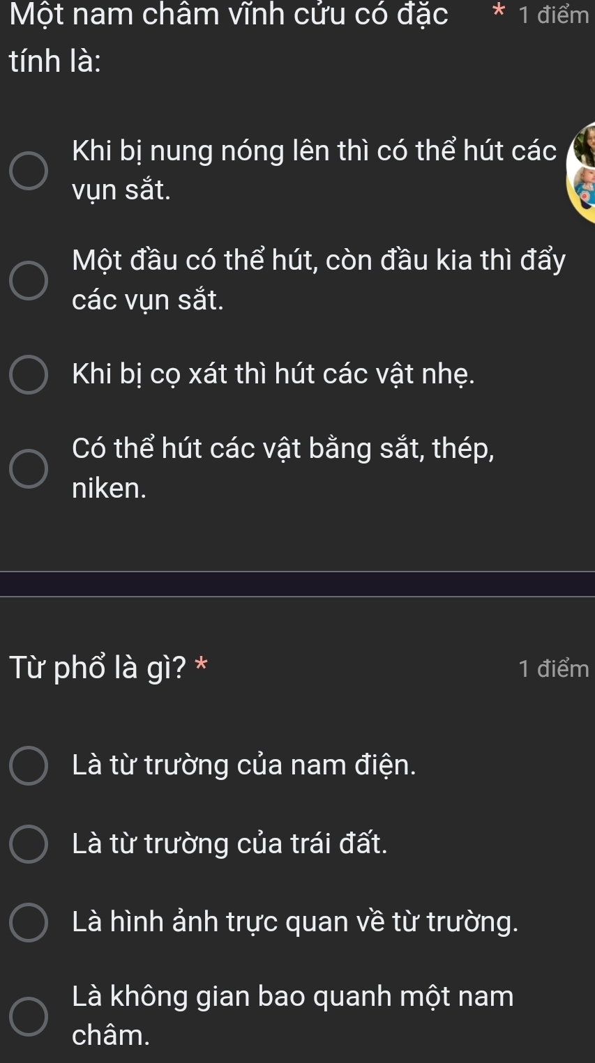 Một nam châm vĩnh cửu có đặc * 1 điểm
tính là:
Khi bị nung nóng lên thì có thể hút các
vụn sắt.
Một đầu có thể hút, còn đầu kia thì đẩy
các vụn sắt.
Khi bị cọ xát thì hút các vật nhẹ.
Có thể hút các vật bằng sắt, thép,
niken.
Từ phổ là gì? * 1 điểm
Là từ trường của nam điện.
Là từ trường của trái đất.
Là hình ảnh trực quan về từ trường.
Là không gian bao quanh một nam
châm.