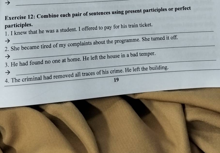 Combine each pair of sentences using present participles or perfect 
_ 
participles. 
1. I knew that he was a student. I offered to pay for his train ticket. 
_ 
2. She became tired of my complaints about the programme. She turned it off. 
3. He had found no one at home. He left the house in a bad temper. 
_ 
4. The criminal had removed all traces of his crime. He left the building. 
19