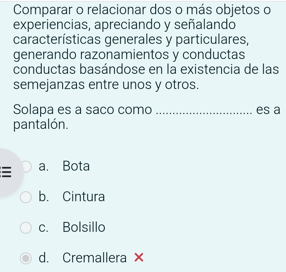 Comparar o relacionar dos o más objetos o
experiencias, apreciando y señalando
características generales y particulares,
generando razonamientos y conductas
conductas basándose en la existencia de las
semejanzas entre unos y otros.
Solapa es a saco como _es a
pantalón.
a. Bota
b. Cintura
c. Bolsillo
d. Cremallera ×