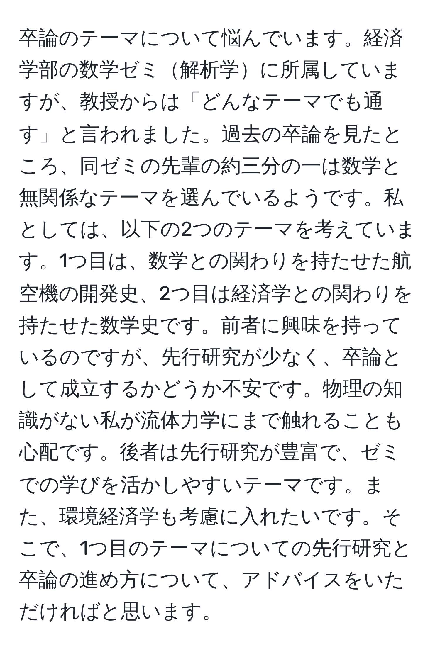 卒論のテーマについて悩んでいます。経済学部の数学ゼミ解析学に所属していますが、教授からは「どんなテーマでも通す」と言われました。過去の卒論を見たところ、同ゼミの先輩の約三分の一は数学と無関係なテーマを選んでいるようです。私としては、以下の2つのテーマを考えています。1つ目は、数学との関わりを持たせた航空機の開発史、2つ目は経済学との関わりを持たせた数学史です。前者に興味を持っているのですが、先行研究が少なく、卒論として成立するかどうか不安です。物理の知識がない私が流体力学にまで触れることも心配です。後者は先行研究が豊富で、ゼミでの学びを活かしやすいテーマです。また、環境経済学も考慮に入れたいです。そこで、1つ目のテーマについての先行研究と卒論の進め方について、アドバイスをいただければと思います。