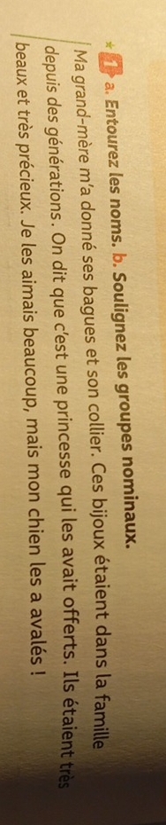 1>a. Entourez les noms. b. Soulignez les groupes nominaux. 
Ma grand-mère m’a donné ses bagues et son collier. Ces bijoux étaient dans la famille 
depuis des générations. On dit que c’est une princesse qui les avait offerts. Ils étaient très 
beaux et très précieux. Je les aimais beaucoup, mais mon chien les a avalés !