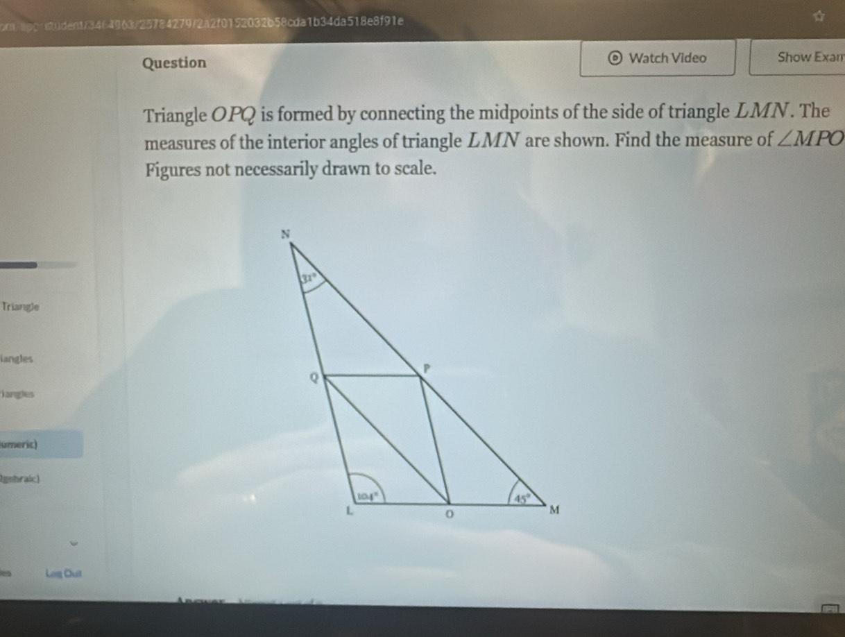 om/upc re20dent/34f4963/25784279/2a2f0152032b58cda1b34da518e8f91e
Question Watch Video Show Exam
Triangle OPQ is formed by connecting the midpoints of the side of triangle LMN. The
measures of the interior angles of triangle LMN are shown. Find the measure of ∠ MPO
Figures not necessarily drawn to scale.
Triangle
iangles
iangles
umeric)
lgnbraic)
Log Out