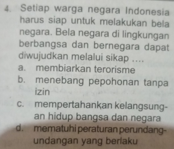 Setiap warga negara Indonesia
harus siap untuk melakukan bela
negara. Bela negara di lingkungan
berbangsa dan bernegara dapat
diwujudkan melalui sikap ....
a. membiarkan terorisme
b. menebang pepohonan tanpa
izin
c. mempertahankan kelangsung-
an hidup bangsa dan negara
d. mematuhi peraturan perundang-
undangan yang berlaku