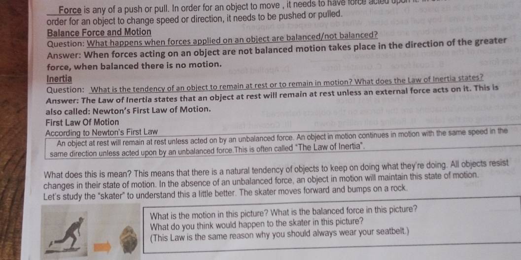 Force is any of a push or pull. In order for an object to move , it needs to have force acted upon 
order for an object to change speed or direction, it needs to be pushed or pulled. 
Balance Force and Motion 
Question: What happens when forces applied on an object are balanced/not balanced? 
Answer: When forces acting on an object are not balanced motion takes place in the direction of the greater 
force, when balanced there is no motion. 
Inertia 
Question: What is the tendency of an object to remain at rest or to remain in motion? What does the Law of Inertia states? 
Answer: The Law of Inertia states that an object at rest will remain at rest unless an external force acts on it. This is 
also called: Newton’s First Law of Motion. 
First Law Of Motion 
According to Newton's First Law 
An object at rest will remain at rest unless acted on by an unbalanced force. An object in motion continues in motion with the same speed in the 
same direction unless acted upon by an unbalanced force.This is often called "The Law of Inertia”. 
What does this is mean? This means that there is a natural tendency of objects to keep on doing what they're doing. All objects resist 
changes in their state of motion. In the absence of an unbalanced force, an object in motion will maintain this state of motion. 
Let’s study the “skater” to understand this a little better. The skater moves forward and bumps on a rock. 
What is the motion in this picture? What is the balanced force in this picture? 
What do you think would happen to the skater in this picture? 
(This Law is the same reason why you should always wear your seatbelt.)