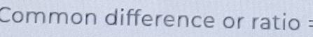 Common difference or ratio :