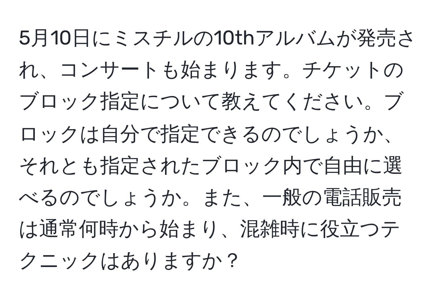 5月10日にミスチルの10thアルバムが発売され、コンサートも始まります。チケットのブロック指定について教えてください。ブロックは自分で指定できるのでしょうか、それとも指定されたブロック内で自由に選べるのでしょうか。また、一般の電話販売は通常何時から始まり、混雑時に役立つテクニックはありますか？