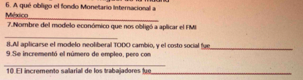 A qué obligo el fondo Monetario Internacional a 
_ 
México 
7.Nombre del modelo económico que nos obligó a aplicar el FMI 
_ 
8.Al aplicarse el modelo neoliberal TODO cambio, y el costo social fue 
_ 
9.Se incrementó el número de empleo, pero con 
_ 
10.El incremento salarial de los trabajadores fue_