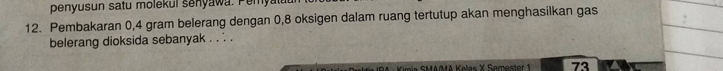 penyusun satu molekul senyawa. Peryal. 
12. Pembakaran 0,4 gram belerang dengan 0,8 oksigen dalam ruang tertutup akan menghasilkan gas 
belerang dioksida sebanyak . . . . 
* Kimia SMA/MA Kelas X Semester 1 
73