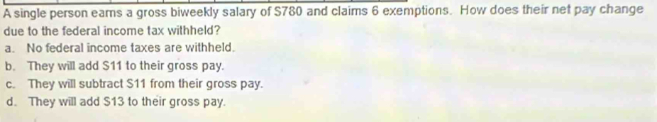 A single person eams a gross biweekly salary of $780 and claims 6 exemptions. How does their net pay change
due to the federal income tax withheld?
a. No federal income taxes are withheld.
b. They will add $11 to their gross pay.
c. They will subtract $11 from their gross pay.
d. They will add $13 to their gross pay.