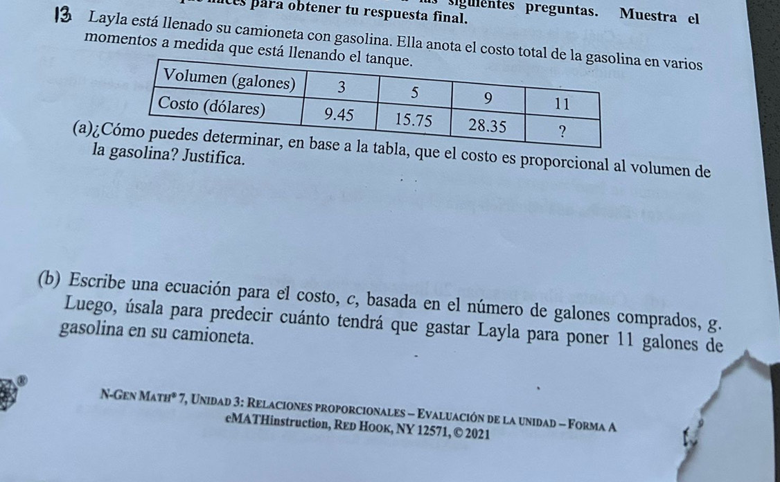 sigulentes preguntas. Muestra el 
nces para obtener tu respuesta final. 
Layla está llenado su camioneta con gasolina. Ella anota el costo tota en varios 
momentos a medida que está l 
(a)¿Ce el costo es proporcional al volumen de 
la olina? Justifica. 
(b) Escribe una ecuación para el costo, c, basada en el número de galones comprados, g. 
Luego, úsala para predecir cuánto tendrá que gastar Layla para poner 11 galones de 
gasolina en su camioneta. 
N-Gen M_ATH^8 * 7, Unidad 3: Relaciones proporcionales - Evaluación de la unidad - Forma A 
eMATHinstruction, Rεр Ноок, NY 12571, © 2021