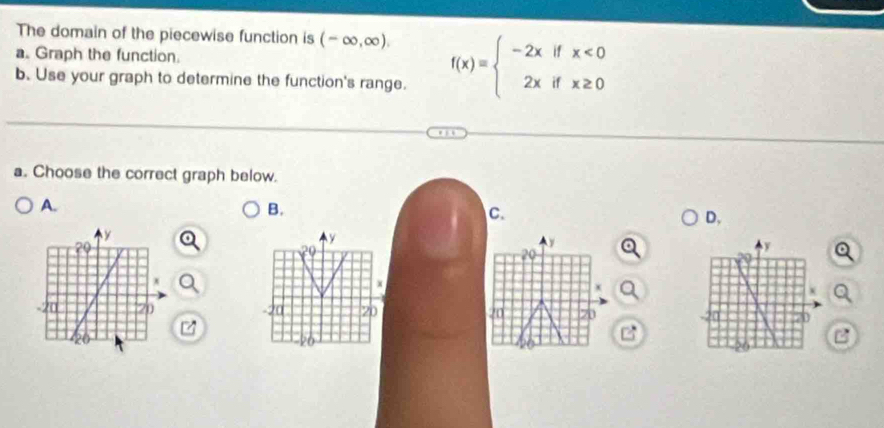 The domain of the piecewise function is (-∈fty ,∈fty ). 
a. Graph the function. f(x)=beginarrayl -2xifx<0 2xifx≥ 0endarray.
b. Use your graph to determine the function's range. 
a. Choose the correct graph below. 
A. 
B. 
C. 
D,
y
20
y
29
x
x
20
20 70
B