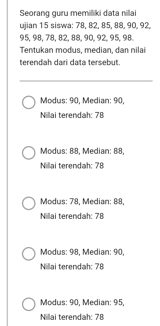 Seorang guru memiliki data nilai
ujian 15 siswa: 78, 82, 85, 88, 90, 92,
95, 98, 78, 82, 88, 90, 92, 95, 98.
Tentukan modus, median, dan nilai
terendah dari data tersebut.
Modus: 90, Median: 90,
Nilai terendah: 78
Modus: 88, Median: 88,
Nilai terendah: 78
Modus: 78, Median: 88,
Nilai terendah: 78
Modus: 98, Median: 90,
Nilai terendah: 78
Modus: 90, Median: 95,
Nilai terendah: 78