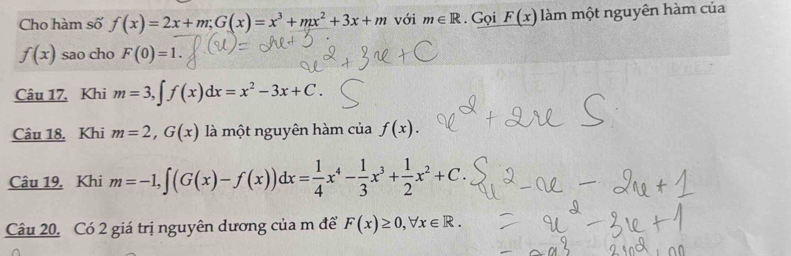 Cho hàm số f(x)=2x+m; G(x)=x^3+mx^2+3x+m với m∈ R. Gọi _ F(x) àm một nguyên hàm của
f(x) sao cho F(0)=1. 
Câu 17. Khi m=3, ∈t f(x)dx=x^2-3x+C. 
Câu 18. Khi m=2,G(x) là một nguyên hàm của f(x). 
Câu 19. Khi m=-1, ∈t (G(x)-f(x))dx= 1/4 x^4- 1/3 x^3+ 1/2 x^2+C. 
Câu 20. Có 2 giá trị nguyên dương của m để F(x)≥ 0, forall x∈ R.