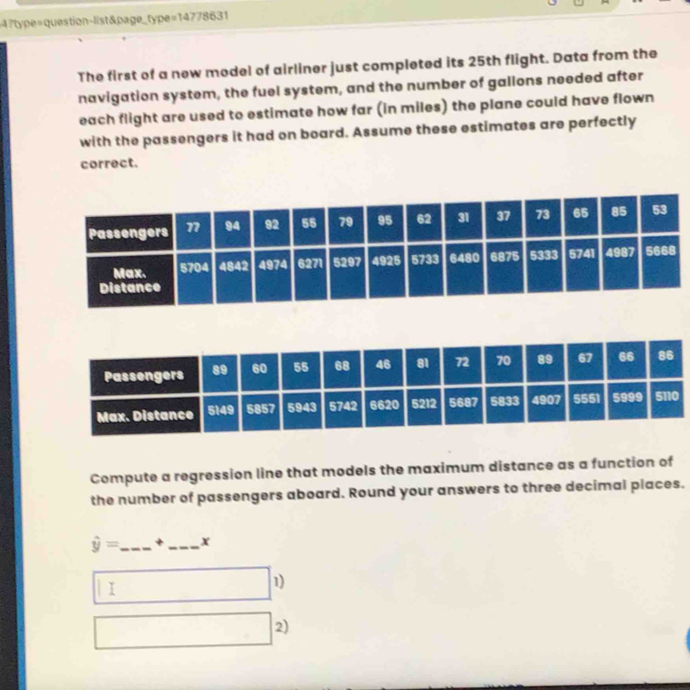4?type=question-list&page_type=14778631 
The first of a new model of airliner just completed its 25th flight. Data from the 
navigation system, the fuel system, and the number of gallons needed after 
each flight are used to estimate how far (in miles) the plane could have flown 
with the passengers it had on board. Assume these estimates are perfectly 
correct. 
Compute a regression line that models the maximum distance as a function of 
the number of passengers aboard. Round your answers to three decimal places.
hat y= _ + _x 
I 
1) 
2)