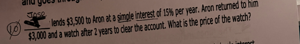 and goe 
lends $3,500 to Aron at a simple interest of 15% per year. Aron returned to him 
Jose
$3,000 and a watch after 2 years to clear the account. What is the price of the watch? 
10_