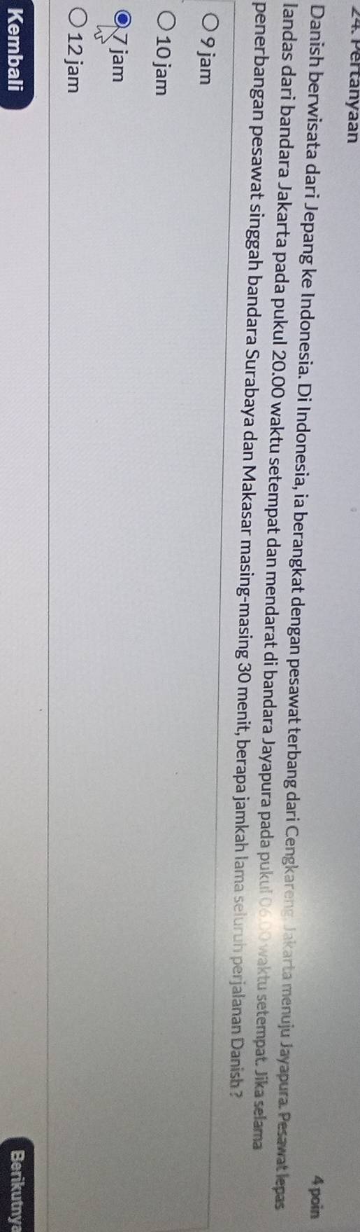 Pertanyaan
4 poin
Danish berwisata dari Jepang ke Indonesia. Di Indonesia, ia berangkat dengan pesawat terbang dari Cengkareng, Jakarta menuju Jayapura. Pesawat lepas
landas dari bandara Jakarta pada pukul 20.00 waktu setempat dan mendarat di bandara Jayapura pada pukul 06.00 waktu setempat. Jika selama
penerbangan pesawat singgah bandara Surabaya dan Makasar masing-masing 30 menit, berapa jamkah lama seluruh perjalanan Danish ?
9 jam
10 jam
7 jam
12 jam
Kembali Berikutnya