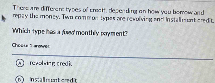 There are different types of credit, depending on how you borrow and
repay the money. Two common types are revolving and installment credit.
Which type has a fixed monthly payment?
Choose 1 answer:
A  revolving credit
B installment credit