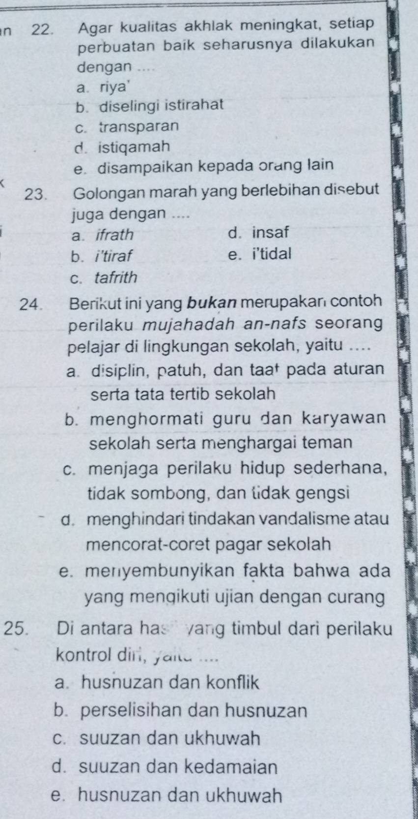 Agar kualitas akhlak meningkat, setiap
perbuatan baik seharusnya dilakukan
dengan ....
a riya'
b. diselingi istirahat
c. transparan
d. istiqamah
e. disampaikan kepada orang lain
23. Golongan marah yang berlebihan disebut
juga dengan ....
a. ifrath d. insaf
b. i’tiraf e. i'tidal
c. tafrith
24. Berikut ini yang bukan merupakan contoh
perilaku mujahadah an-nafs seorang
pelajar di lingkungan sekolah, yaitu ....
a. disiplin, patuh, dan taał pada aturan
serta tata tertib sekolah
b. menghormati guru dan karyawan
sekolah serta menghargai teman
c. menjaga perilaku hidup sederhana,
tidak sombong, dan lidak gengsi
d. menghindari tindakan vandalisme atau
mencorat-coret pagar sekolah
e. menyembunyikan fakta bahwa ada
yang mengikuti ujian dengan curang
25. Di antara has yang timbul dari perilaku
kontrol dirl, yaitd ....
a. husnuzan dan konflik
b. perselisihan dan husnuzan
c. suuzan dan ukhuwah
d. suuzan dan kedamaian
e. husnuzan dan ukhuwah