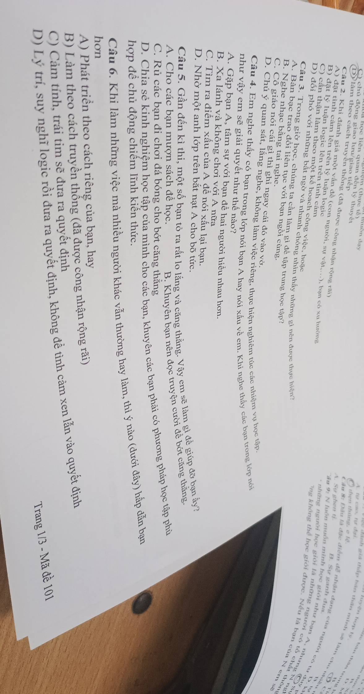 muôn đạy
Nện (thực tế)
A. từ cao, tự đại
à học liên quan đến lý thuyết
Tuyện hợp tọ
C) chủ động giao lưu/giao tiếp
t  b ản thần tron
D) lảm theo cách truyền thống (đã được công nhận rộng rãi)
Cầu 8: Đầu là đặc điểm đễ nhận đạng của người có tư duy - O  then tháng, e lệ.
cc dánh giá thấp bán thần minh sẽ làm cho nhiều
A. Sự ghen ti
Câu 2. Khi đánh giá một vấn đề (con người, sự vật,...), bạn có xu hướng
A) đặt tình cảm lên trên lý luận logic
B. Sự ganh đua.
C
B) đặt lý luận logic lên trên tỉnh cảm
C) cần thận làm theo một kế hoach công việc, hoặc
Tâu 9: N luồn muồn minh học giới như bạn A, nhưng N ng
D. k
-  những người học giới là những người có tố chất thôn
D) đối phó với những bất ngờ và nhanh chóng nhìn thấy những gi nên được thực hiện?
Tng không thể học giỏi được. Nếu là bạn của N em sẽ
Os
Câu 3. Trong giờ học, chúng ta cần làm gì để tập trung học tập?
A. Bàn bạc trao đổi liên tục với bạn ngồi cùng.
B. Nghe nhạc bằng tai nghe.
C. Cô giáo nói cái gì thì ghi ngay cái đó vào vở.
D. Chú ý quan sát, lắng nghe, không làm việc riêng, thực hiện nghiêm túc các nhiệm vụ học tập.
Câu 4. Em nghe thấy có bạn trong lớp nói bạn A hay nói xấu về em. Khi nghe thấy các bạn trong lớp nói
như vậy em sẽ giải quyết như thế nào?
A. Gặp bạn A, tâm sự với bạn để hai người hiểu nhau hơn.
B. Xa lánh và không chơi với A nữa
C. Tìm ra điểm xấu của A đề nói xấu lại bạn.
D. Nhờ một anh lớp trên bắt nạt A cho bõ tức.
Câu 5. Gần đến kì thi, một số bạn tỏ ra rất lo lắng và căng thằng. Vậy em sẽ làm gì đề giúp đỡ bạn ấy?
A. Cho các bạn mượn sách đề học.
B. Khuyên bạn nên đọc truyện cười để bớt căng thăng.
C. Rủ các bạn đi chơi đá bóng cho bớt căng thăng
D. Chia sẻ kinh nghiệm học tập của mình cho các bạn, khuyên các bạn phải có phương pháp học tập phù
hợp để chủ động chiếm lĩnh kiến thức.
Câu 6. Khi làm những việc mà nhiều người khác vẫn thường hay làm, thì ý nào (dưới đây) hấp dẫn bạn
hon
A) Phát triển theo cách riêng của bạn, hay
B) Làm theo cách truyền thống (đã được công nhận rộng rãi)
C) Cảm tính, trái tim sẽ đựa ra quyết định
D) Lý trí, suy nghĩ logic rồi đưa ra quyết định, không để tình cảm xen lẫn vào quyết định
Trang 1/3 - Mã đề 101