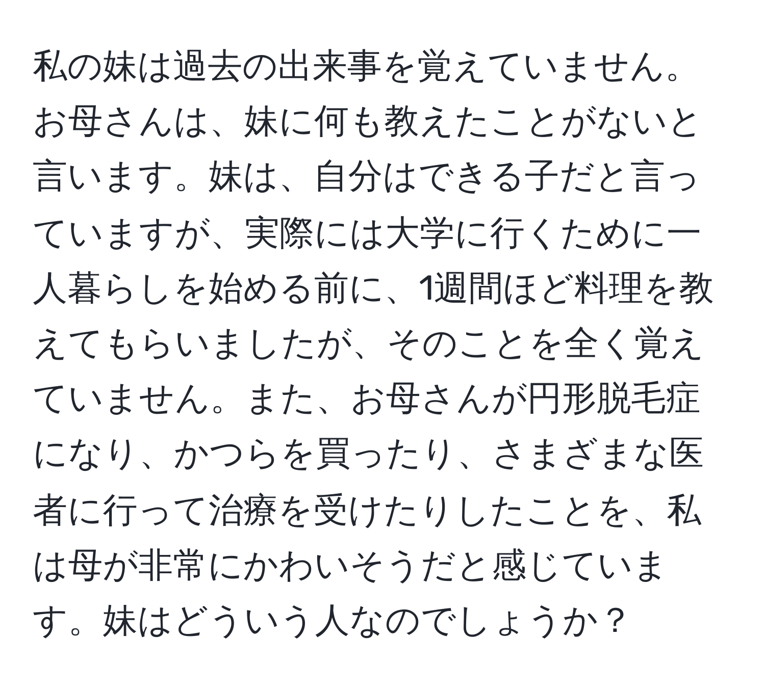 私の妹は過去の出来事を覚えていません。お母さんは、妹に何も教えたことがないと言います。妹は、自分はできる子だと言っていますが、実際には大学に行くために一人暮らしを始める前に、1週間ほど料理を教えてもらいましたが、そのことを全く覚えていません。また、お母さんが円形脱毛症になり、かつらを買ったり、さまざまな医者に行って治療を受けたりしたことを、私は母が非常にかわいそうだと感じています。妹はどういう人なのでしょうか？