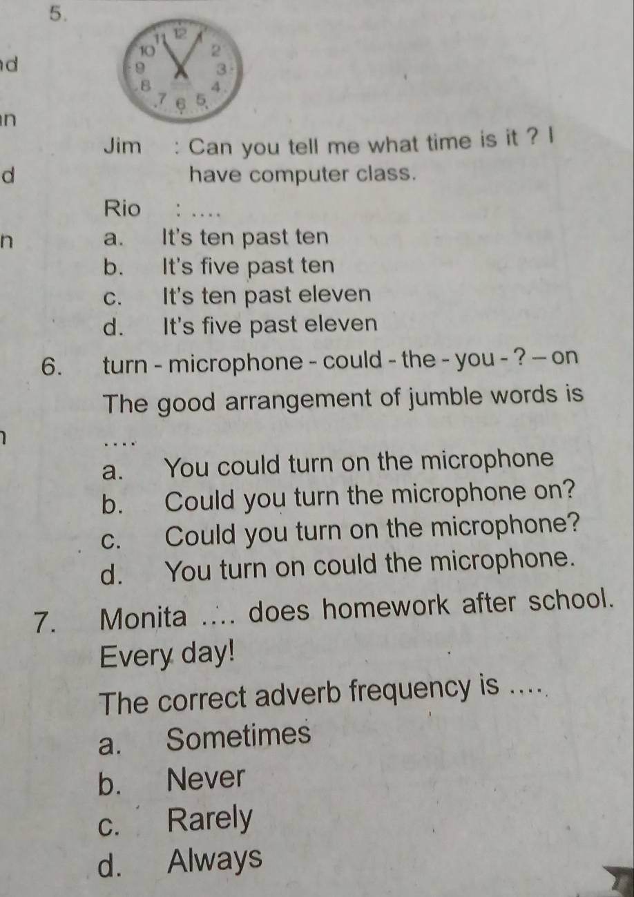 11 12
10 2
d
9 3
B 4.
. 7 5.
n
Jim : Can you tell me what time is it ? I
d have computer class.
Rio : …
n a. It's ten past ten
b. It's five past ten
c. It's ten past eleven
d. It's five past eleven
6. turn - microphone - could - the - you - ? - on
The good arrangement of jumble words is
....
a. You could turn on the microphone
b. Could you turn the microphone on?
c. Could you turn on the microphone?
d. You turn on could the microphone.
7. Monita .∴. does homework after school.
Every day!
The correct adverb frequency is ....
a. Sometimes
b. Never
c. Rarely
d. Always