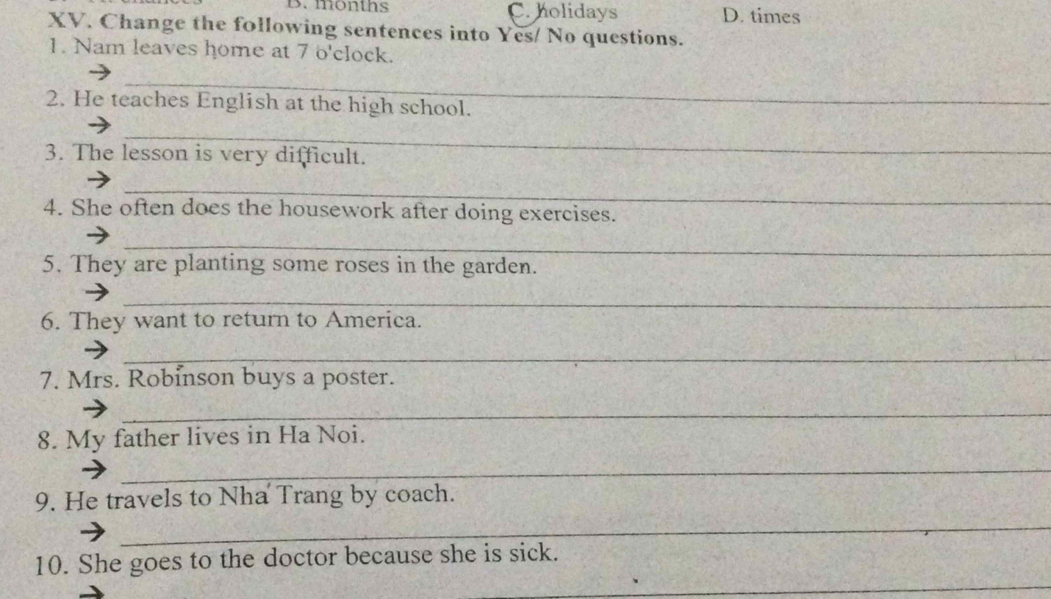 months C. holidays D. times
XV. Change the following sentences into Yes/ No questions.
1. Nam leaves home at 7 o'clock.
_
2. He teaches English at the high school.
_
3. The lesson is very difficult.
_
4. She often does the housework after doing exercises.
_
5. They are planting some roses in the garden.
_
6. They want to return to America.
_
7. Mrs. Robinson buys a poster.
_
8. My father lives in Ha Noi.
_
9. He travels to Nha Trang by coach.
_
_
10. She goes to the doctor because she is sick.