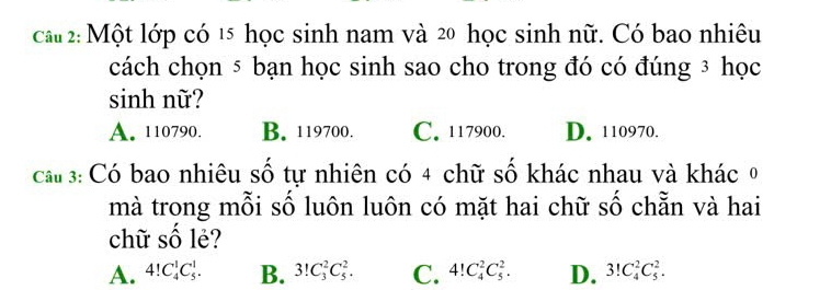 cau 2: Một lớp có 15 học sinh nam và 20 học sinh nữ. Có bao nhiêu
cách chọn ⑤ bạn học sinh sao cho trong đó có đúng ³ học
sinh nữ?
A. 110790. B. 119700. C. 117900. D. 110970.
cau 3: Có bao nhiêu số tự nhiên có 4 chữ số khác nhau và khác 0
mà trong mỗi số luôn luôn có mặt hai chữ số chẵn và hai
chữ số lẻ?
A. 4!C_4^1C_5^1. B. 3!C_3^2C_5^2. C. 4!C_4^2C_5^2. D. 3!C_4^2C_5^2.