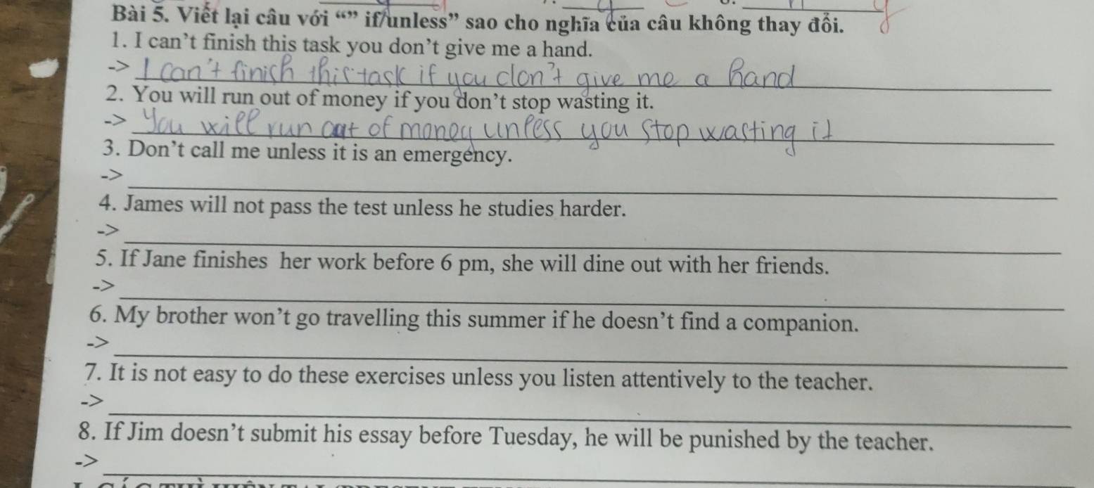 Viết lại câu với “” if/unless” sao cho nghĩa của câu không thay đổi. 
1. I can’t finish this task you don’t give me a hand. 
_ 
-> 
2. You will run out of money if you don’t stop wasting it. 
_ 
-> 
3. Don’t call me unless it is an emergency. 
_ 
4. James will not pass the test unless he studies harder. 
_ 
-> 
5. If Jane finishes her work before 6 pm, she will dine out with her friends. 
_ 
6. My brother won’t go travelling this summer if he doesn’t find a companion. 
_ 
7. It is not easy to do these exercises unless you listen attentively to the teacher. 
_ 
8. If Jim doesn’t submit his essay before Tuesday, he will be punished by the teacher. 
_ 
->