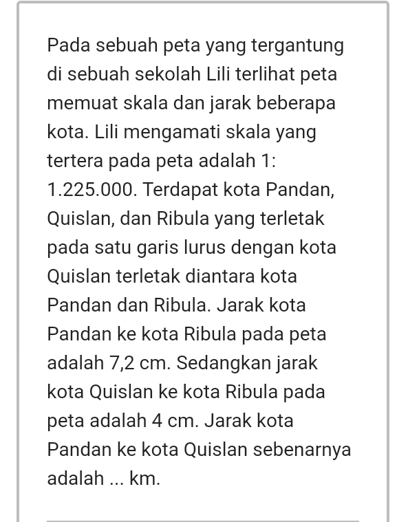 Pada sebuah peta yang tergantung 
di sebuah sekolah Lili terlihat peta 
memuat skala dan jarak beberapa 
kota. Lili mengamati skala yang 
tertera pada peta adalah 1 :
1.225.000. Terdapat kota Pandan, 
Quislan, dan Ribula yang terletak 
pada satu garis lurus dengan kota 
Quislan terletak diantara kota 
Pandan dan Ribula. Jarak kota 
Pandan ke kota Ribula pada peta 
adalah 7,2 cm. Sedangkan jarak 
kota Quislan ke kota Ribula pada 
peta adalah 4 cm. Jarak kota 
Pandan ke kota Quislan sebenarnya 
adalah ... km.