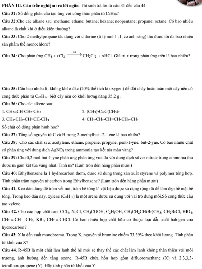 PHÀN III. Câu trắc nghiệm trả lời ngắn. Thí sinh trả lời từ câu 31 đến câu 44.
Câu 31: Số đồng phân cầu tạo ứng với công thức phân tử C₄H₁?
Câu 32:Cho các alkane sau: methane; ethane; butane; hexane; neopentane; propane; octane. Có bao nhiêu
alkane là chất khí ở điều kiện thường?
Câu 33: Cho 2-methylpropane tác dụng với chlorine (tỉ lệ mol 1:1 , có ánh sáng) thu được tối đa bao nhiêu
sản phẩm thể monochloro?
Câu 34: Cho phản ingCH_4+xCl_2to CH_2Cl_2+xHCl. Giá trị x trong phản ứng trên là bao nhiêu?
Câu 35: Cần bao nhiêu lít không khí ở đkc (20% thể tích là oxygen) để đốt cháy hoàn toàn một cây nền có
công thức phân tử C_25H_52 2, biết cây nến có khối lượng năng 35,2 g .
Câu 36: Cho các alkene sau:
1. CH_2=CH-CH_2-CH_3 2. (CH_3)_2C=C(CH_3)_2
3. CH_3-CH_2-CH=CH-CH_3 4. CH_3-CH_2-CH=CH-CH_2-CH_3
Số chất có đồng phân hình học?
Câu 37: Tổng số nguyên tử C và H trong 2-methylbut −2 - ene là bao nhiêu?
Câu 38: Cho các chất sau: acetylene, ethane, propene, propyne, pent-1-yne, but-2-yne. Có bao nhiêu chất
có phản ứng với dung dịch AgNO_3 trong ammonia tạo kết tủa màu vàng?
Câu 39: Cho 0,2 mol but-1-yne phản ứng phản ứng vừa đủ với dung dịch silver nitrate trong ammonia thu
được m gam kết tủa vàng nhạt. Tính m? (Làm tròn đến hàng phần mười)
Câu 40: Ethylbenzene là 1 hydrocarbon thơm, được sử dụng trong sản xuất styrene và polymer tổng hợp.
Tinh phần trăm nguyên tử carbon trong EthyIbenzene? (Làm tròn đến hàng phần mười)
Câu 41. Keo dán dùng để trám vết nứt, trám bê tông là vật liệu được sử dụng rộng rãi để làm đẹp bề mặt bê
tông. Trong keo dán này, xylene (C_8H_10) là một arene được sử dụng với vai trò dung môi.Số công thức cầu
tạo xylene.
Câu 42. Cho các hợp chất sau: CCl_4,NaCl,CH_3COOH,C_2H_5OH,CH_3CH_2CH(Br)CH_3,CH_2BrCl,HIO_4,
CH_2=CH-CH_3,KBr,CH_2=CHCl 1. Có bao nhiêu hợp chất hữu cơ thuộc loại dẫn xuất halogen của
hydrocarbon?
Câu 43: X là dẫn xuất monobromo. Trong X, nguyên tố bromine chiếm 73,39% theo khối lượng. Tinh phân
tử khối của X?
Câu 44. R-45B là một chất làm lạnh thể hệ mới sẽ thay thể các chất làm lạnh không thân thiện với môi
trường, ảnh hưởng đến tầng ozone. R-45B chứa hỗn hợp gồm difluoromethane (X) và 2,3,3,3-
tetrafluoropropene (Y). Hãy tính phân tử khối của Y.