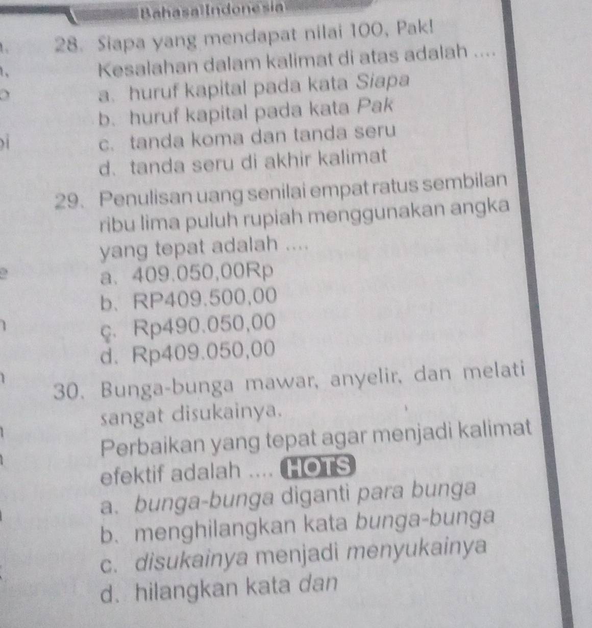 Siapa yang mendapat nilai 100, Pak!
1.
Kesalahan dalam kalimat di atas adalah ....
a. huruf kapital pada kata Siapa
b. huruf kapital pada kata Pak
c. tanda koma dan tanda seru
d.tanda seru di akhir kalimat
29. Penulisan uang senilai empat ratus sembilan
ribu lima puluh rupiah menggunakan angka
yang tepat adalah ....
a、 409.050,00Rp
b、 RP409.500,00
ç. Rp490.050,00
d. Rp409.050,00
30. Bunga-bunga mawar, anyelir, dan melati
sangat disukainya.
Perbaikan yang tepat agar menjadi kalimat
efektif adalah .... HOTS
a. bunga-bunga diganti para bunga
b. menghilangkan kata bunga-bunga
c. disukainya menjadi menyukainya
d. hilangkan kata dan