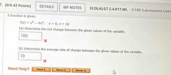 DETAILS MY NOTES SCOLALG7 2.4.017.MI. 1/100 Submissions Usec 
A function is given.
f(x)=x^3-4x^2; x=0, x=10
(a) Determine the net change between the given values of the variable.
700 x
(b) Determine the average rate of change between the given values of the variable.
□ 70
x
Need Help? Read it Watch Il Master it