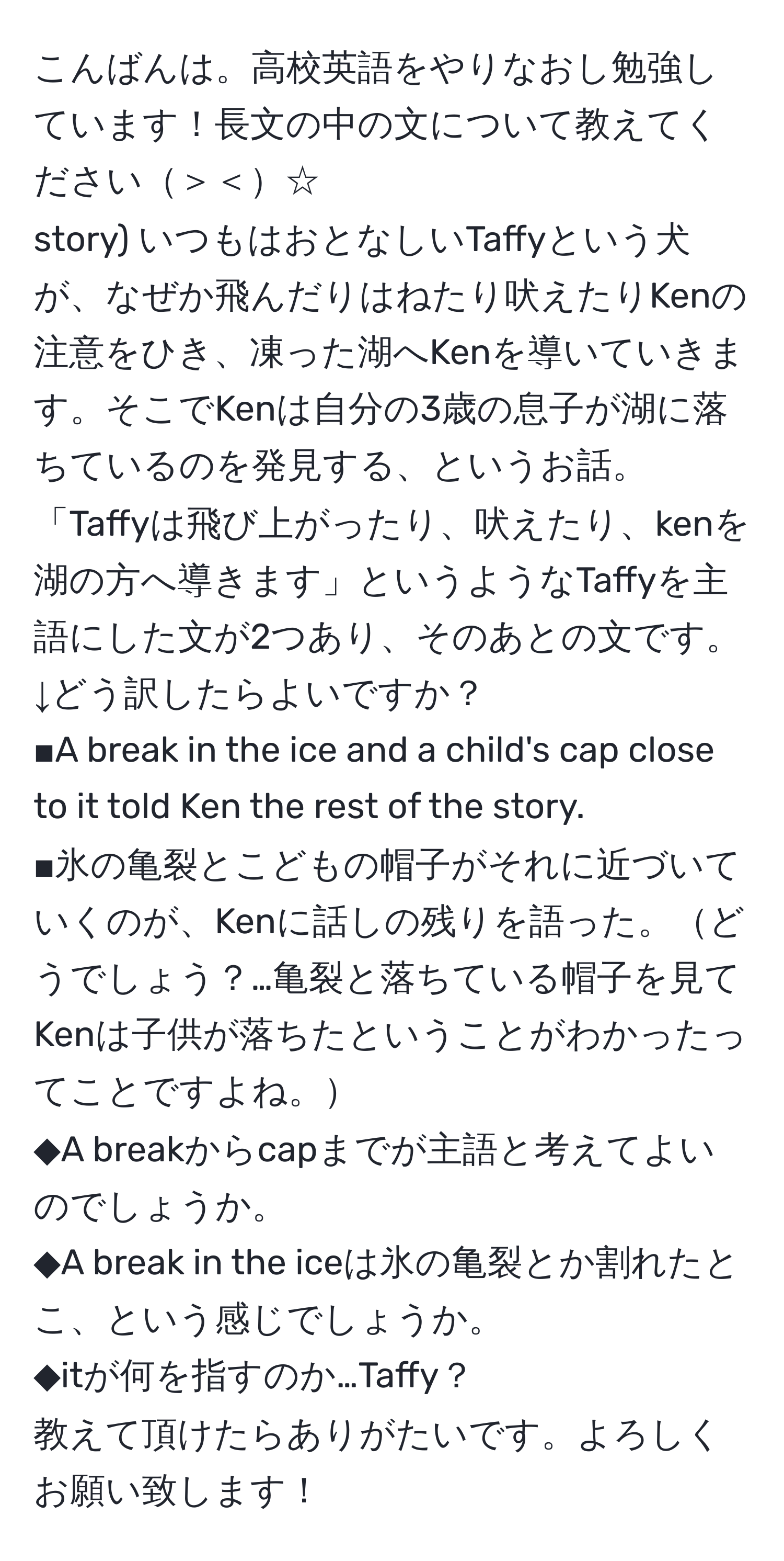 こんばんは。高校英語をやりなおし勉強しています！長文の中の文について教えてください＞＜☆  
story) いつもはおとなしいTaffyという犬が、なぜか飛んだりはねたり吠えたりKenの注意をひき、凍った湖へKenを導いていきます。そこでKenは自分の3歳の息子が湖に落ちているのを発見する、というお話。  
「Taffyは飛び上がったり、吠えたり、kenを湖の方へ導きます」というようなTaffyを主語にした文が2つあり、そのあとの文です。  
↓どう訳したらよいですか？  
■A break in the ice and a child's cap close to it told Ken the rest of the story.  
■氷の亀裂とこどもの帽子がそれに近づいていくのが、Kenに話しの残りを語った。どうでしょう？…亀裂と落ちている帽子を見てKenは子供が落ちたということがわかったってことですよね。  
◆A breakからcapまでが主語と考えてよいのでしょうか。  
◆A break in the iceは氷の亀裂とか割れたとこ、という感じでしょうか。  
◆itが何を指すのか…Taffy？  
教えて頂けたらありがたいです。よろしくお願い致します！