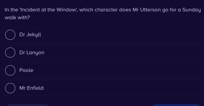 In the 'Incident at the Window', which character does Mr Utterson go for a Sunday
walk with?
Dr Jekyll
Dr Lanyon
Poole
Mr Enfield