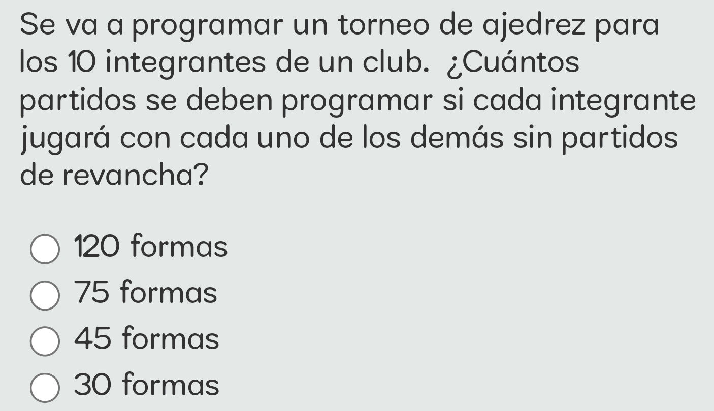 Se va a programar un torneo de ajedrez para
los 10 integrantes de un club. ¿Cuántos
partidos se deben programar si cada integrante
jugará con cada uno de los demás sin partidos
de revancha?
120 formas
75 formas
45 formas
30 formas