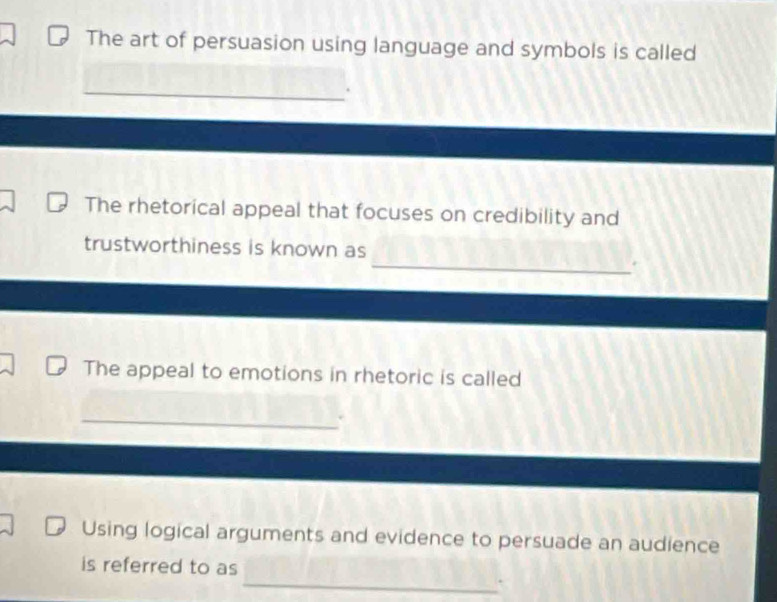 The art of persuasion using language and symbols is called 
_ 
The rhetorical appeal that focuses on credibility and 
trustworthiness is known as 
_. 
The appeal to emotions in rhetoric is called 
_ 
Using logical arguments and evidence to persuade an audience 
_ 
is referred to as