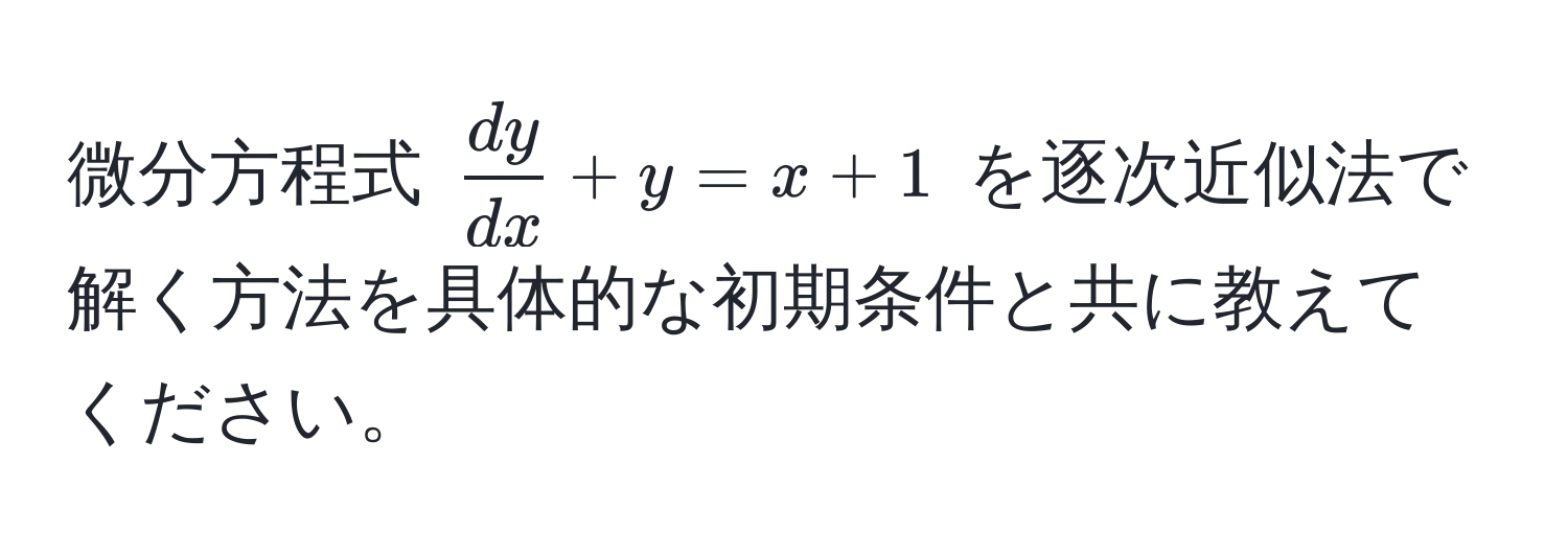 微分方程式 $ dy/dx  + y = x + 1$ を逐次近似法で解く方法を具体的な初期条件と共に教えてください。