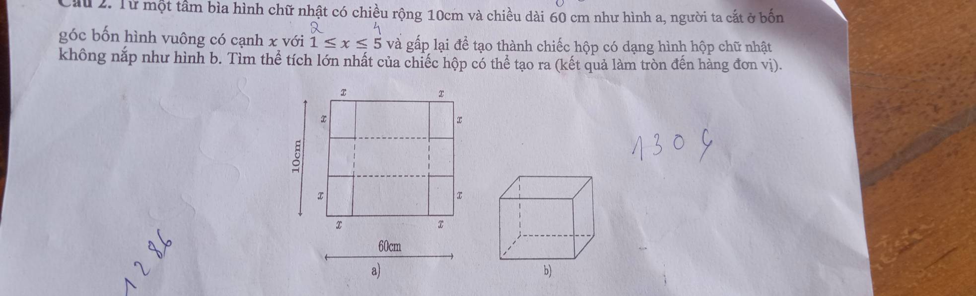 Cầu 2. Từ một tâm bìa hình chữ nhật có chiều rộng 10cm và chiều dài 60 cm như hình a, người ta cắt ở bốn 
góc bốn hình vuông có cạnh x với 1≤ x≤ 5 và gấp lại để tạo thành chiếc hộp có dạng hình hộp chữ nhật 
không nắp như hình b. Tìm thể tích lớn nhất của chiếc hộp có thể tạo ra (kết quả làm tròn đến hàng đơn vị).
x
x
x
∞
x
x
x
2
60cm
a) 
b)